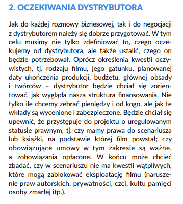 Jak do każdej rozmowy biznesowej, tak i do negocjacji
z dystrybutorem należy się dobrze przygotować. W tym
celu musimy nie tylko zdefiniować to, czego oczekujemy
od dystrybutora, ale także ustalić, czego on
będzie potrzebował. Oprócz określenia kwestii oczywistych,
tj. rodzaju filmu, jego gatunku, planowanej
daty ukończenia produkcji, budżetu, głównej obsady
i twórców – dystrybutor będzie chciał się zorientować,
jak wygląda nasza struktura finansowania. Nie
tylko ile chcemy zebrać pieniędzy i od kogo, ale jak te
wkłady są wycenione i zabezpieczone. Będzie chciał się
upewnić, że przystępuje do projektu o uregulowanym
statusie prawnym, tj. czy mamy prawa do scenariusza
lub książki, na podstawie której film powstał; czy
obowiązujące umowy w tym zakresie są ważne,
a zobowiązania opłacone. W końcu może chcieć
zbadać, czy w scenariuszu nie ma kwestii wątpliwych,
które mogą zablokować eksploatację filmu (naruszenie
praw autorskich, prywatności, czci, kultu pamięci
osoby zmarłej itp.).